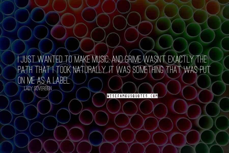 Lady Sovereign Quotes: I just wanted to make music, and grime wasn't exactly the path that I took naturally. It was something that was put on me as a label.