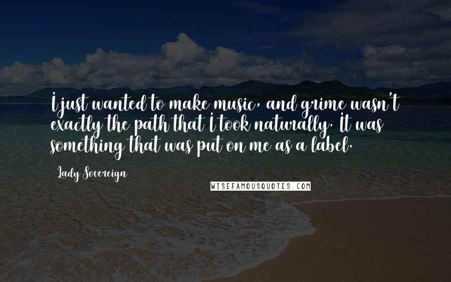 Lady Sovereign Quotes: I just wanted to make music, and grime wasn't exactly the path that I took naturally. It was something that was put on me as a label.