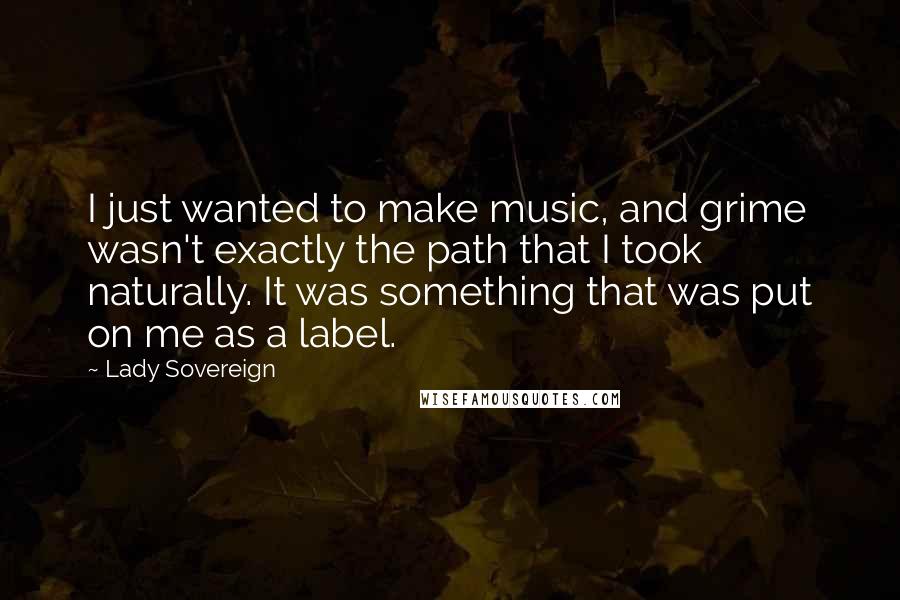 Lady Sovereign Quotes: I just wanted to make music, and grime wasn't exactly the path that I took naturally. It was something that was put on me as a label.