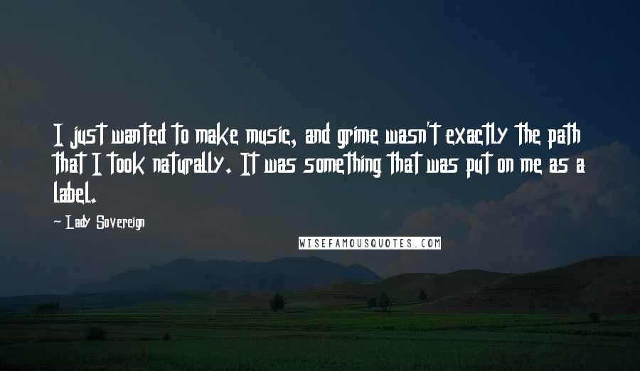 Lady Sovereign Quotes: I just wanted to make music, and grime wasn't exactly the path that I took naturally. It was something that was put on me as a label.