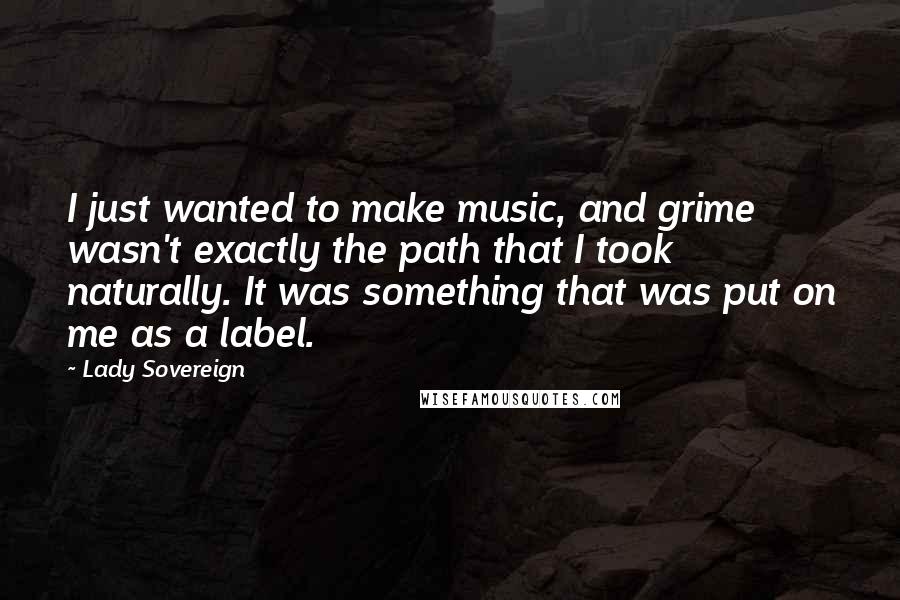 Lady Sovereign Quotes: I just wanted to make music, and grime wasn't exactly the path that I took naturally. It was something that was put on me as a label.