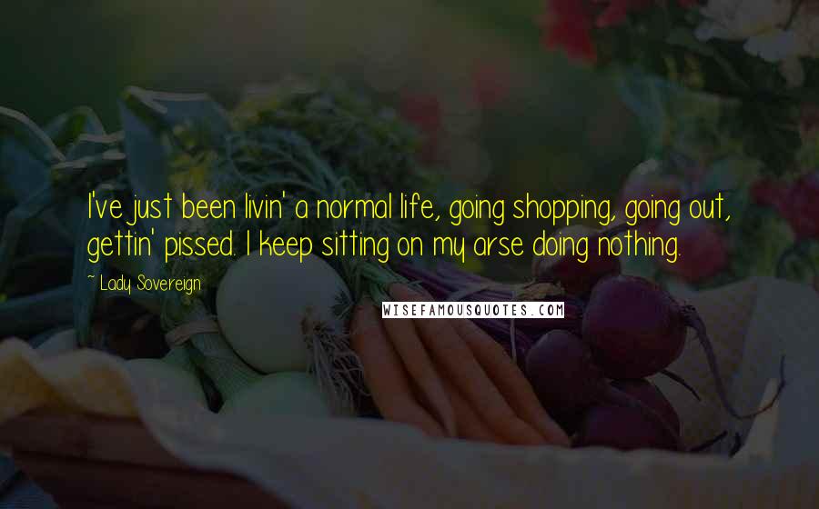 Lady Sovereign Quotes: I've just been livin' a normal life, going shopping, going out, gettin' pissed. I keep sitting on my arse doing nothing.