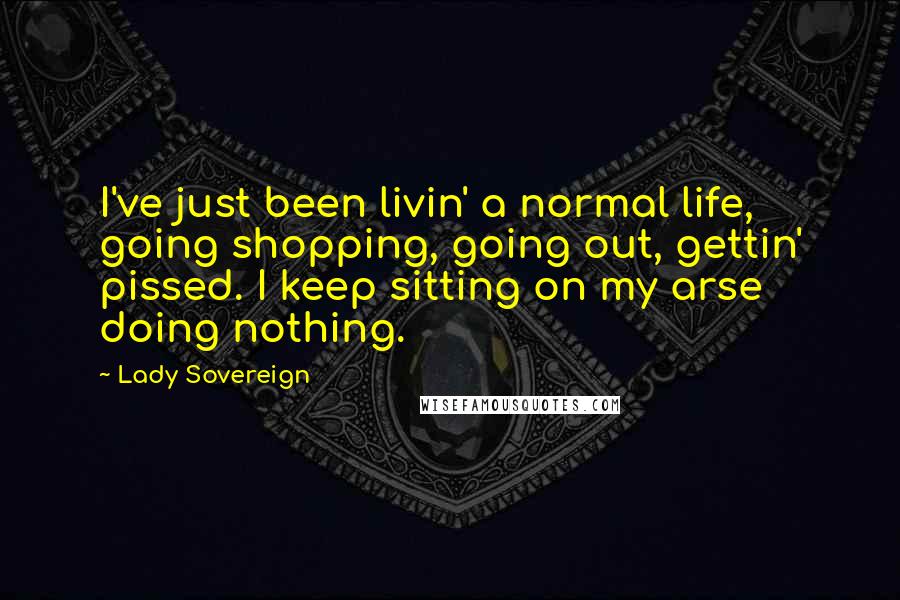 Lady Sovereign Quotes: I've just been livin' a normal life, going shopping, going out, gettin' pissed. I keep sitting on my arse doing nothing.