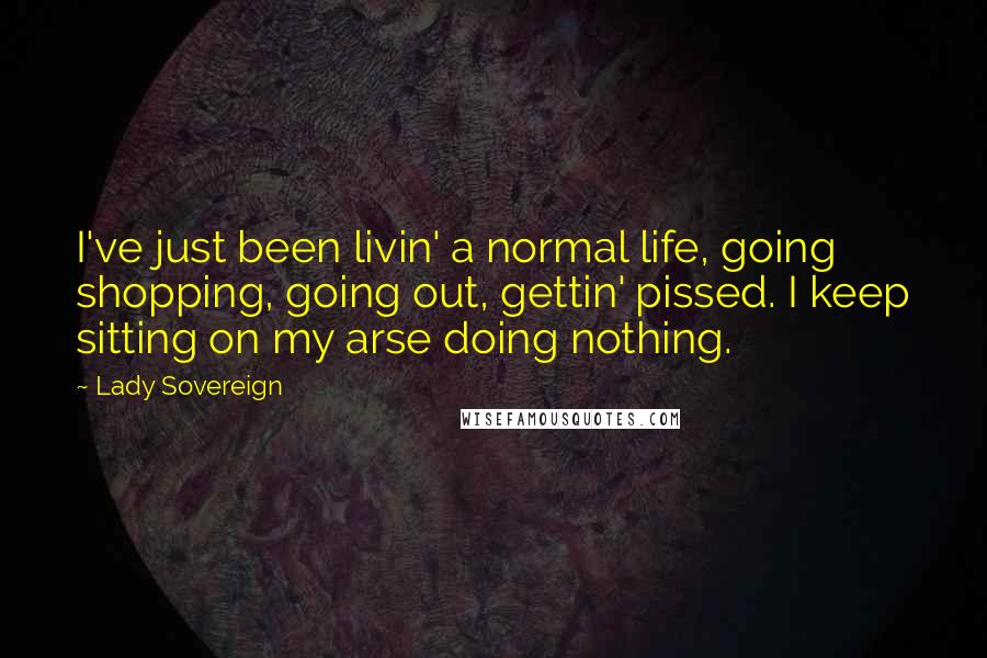 Lady Sovereign Quotes: I've just been livin' a normal life, going shopping, going out, gettin' pissed. I keep sitting on my arse doing nothing.