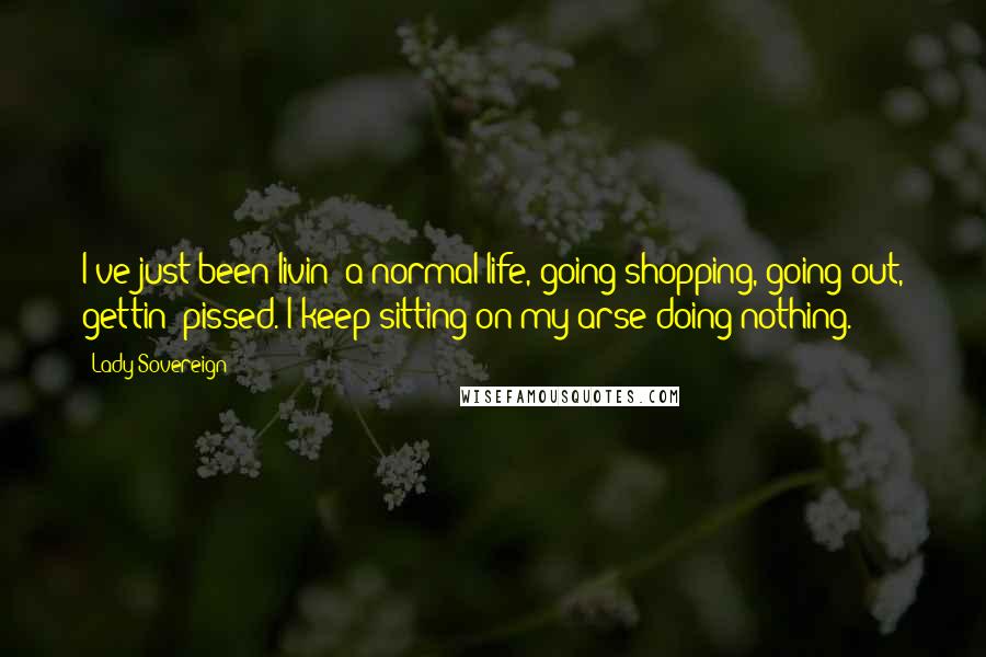 Lady Sovereign Quotes: I've just been livin' a normal life, going shopping, going out, gettin' pissed. I keep sitting on my arse doing nothing.