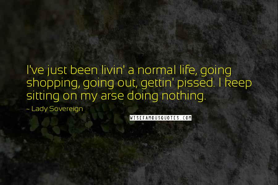 Lady Sovereign Quotes: I've just been livin' a normal life, going shopping, going out, gettin' pissed. I keep sitting on my arse doing nothing.