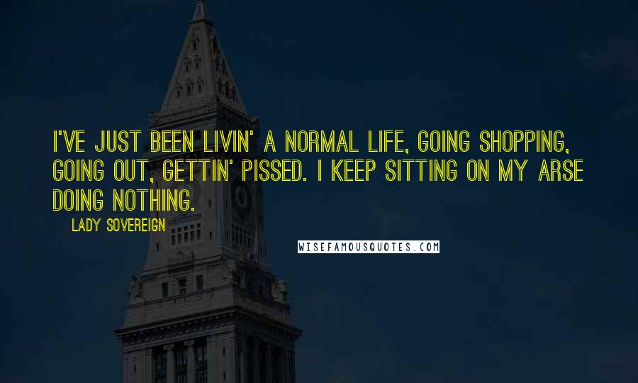 Lady Sovereign Quotes: I've just been livin' a normal life, going shopping, going out, gettin' pissed. I keep sitting on my arse doing nothing.