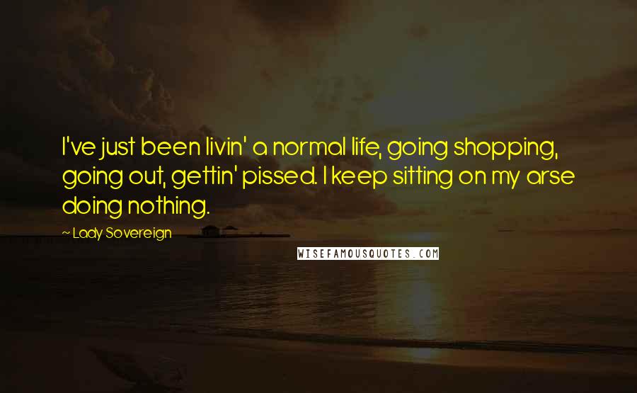 Lady Sovereign Quotes: I've just been livin' a normal life, going shopping, going out, gettin' pissed. I keep sitting on my arse doing nothing.