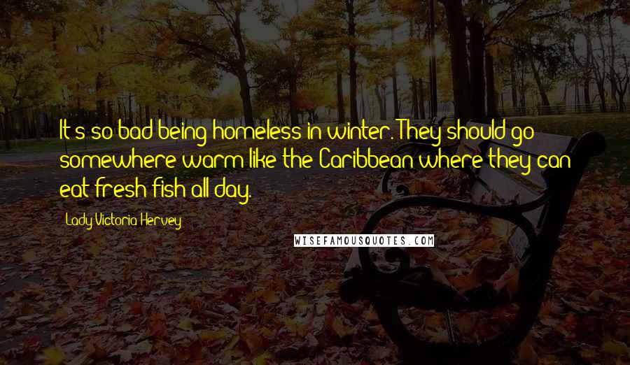 Lady Victoria Hervey Quotes: It's so bad being homeless in winter. They should go somewhere warm like the Caribbean where they can eat fresh fish all day.