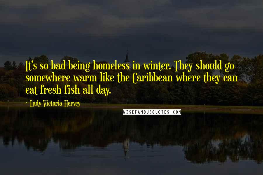 Lady Victoria Hervey Quotes: It's so bad being homeless in winter. They should go somewhere warm like the Caribbean where they can eat fresh fish all day.