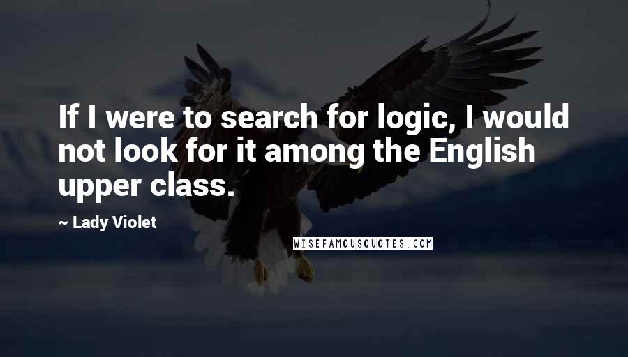 Lady Violet Quotes: If I were to search for logic, I would not look for it among the English upper class.
