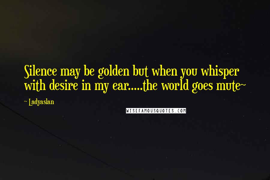 Ladyaslan Quotes: Silence may be golden but when you whisper with desire in my ear.....the world goes mute~