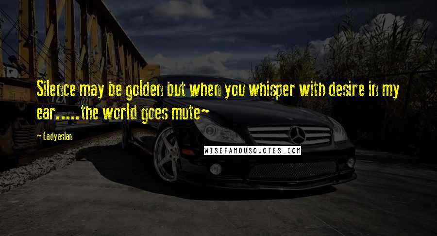 Ladyaslan Quotes: Silence may be golden but when you whisper with desire in my ear.....the world goes mute~