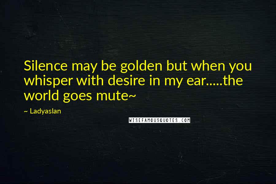 Ladyaslan Quotes: Silence may be golden but when you whisper with desire in my ear.....the world goes mute~