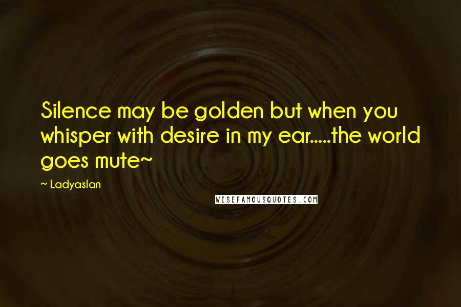 Ladyaslan Quotes: Silence may be golden but when you whisper with desire in my ear.....the world goes mute~