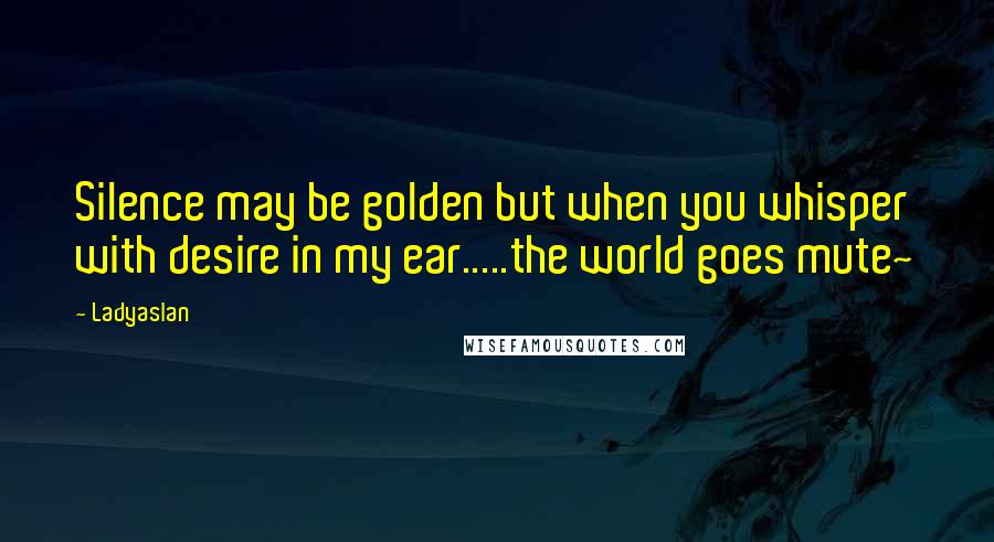 Ladyaslan Quotes: Silence may be golden but when you whisper with desire in my ear.....the world goes mute~