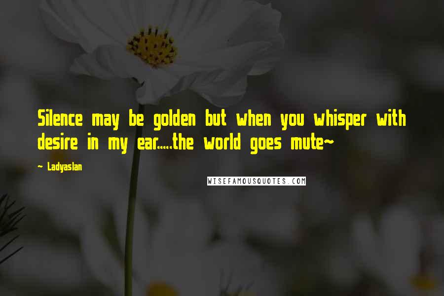 Ladyaslan Quotes: Silence may be golden but when you whisper with desire in my ear.....the world goes mute~