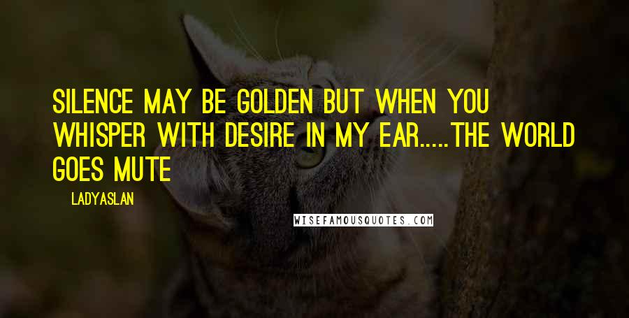 Ladyaslan Quotes: Silence may be golden but when you whisper with desire in my ear.....the world goes mute~