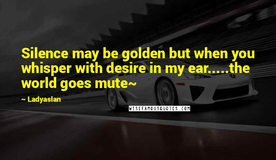 Ladyaslan Quotes: Silence may be golden but when you whisper with desire in my ear.....the world goes mute~