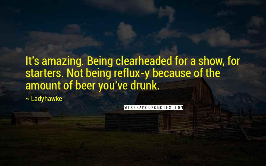 Ladyhawke Quotes: It's amazing. Being clearheaded for a show, for starters. Not being reflux-y because of the amount of beer you've drunk.