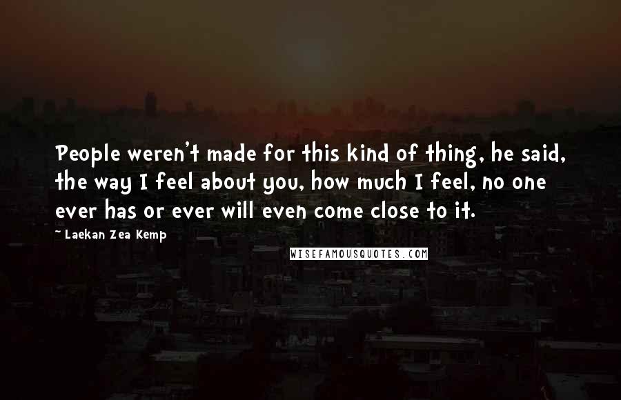 Laekan Zea Kemp Quotes: People weren't made for this kind of thing, he said, the way I feel about you, how much I feel, no one ever has or ever will even come close to it.