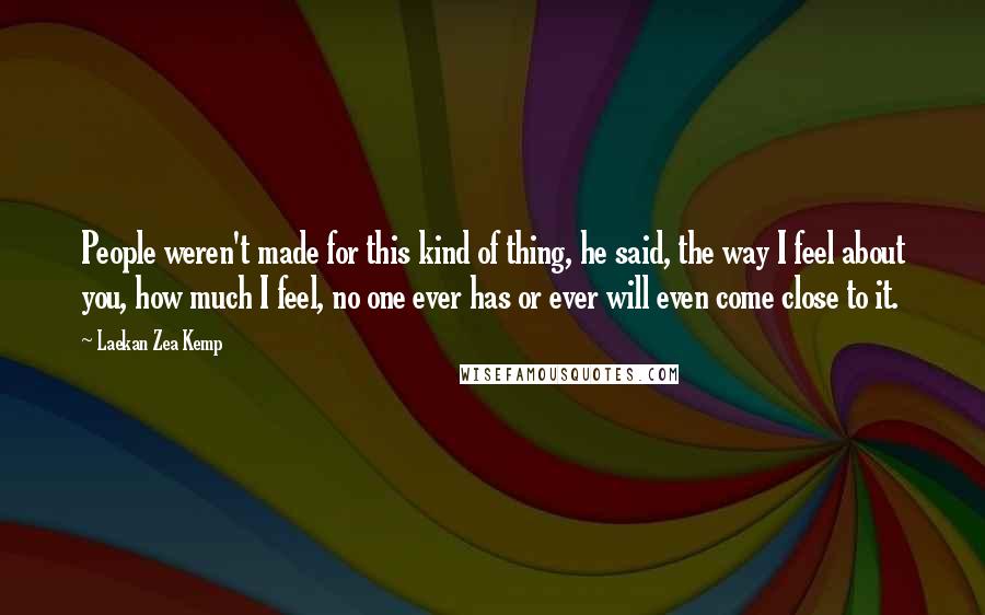 Laekan Zea Kemp Quotes: People weren't made for this kind of thing, he said, the way I feel about you, how much I feel, no one ever has or ever will even come close to it.