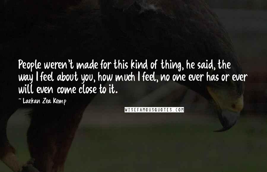 Laekan Zea Kemp Quotes: People weren't made for this kind of thing, he said, the way I feel about you, how much I feel, no one ever has or ever will even come close to it.