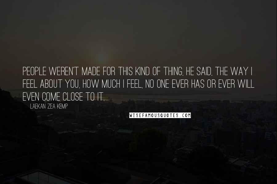 Laekan Zea Kemp Quotes: People weren't made for this kind of thing, he said, the way I feel about you, how much I feel, no one ever has or ever will even come close to it.