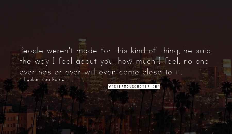 Laekan Zea Kemp Quotes: People weren't made for this kind of thing, he said, the way I feel about you, how much I feel, no one ever has or ever will even come close to it.