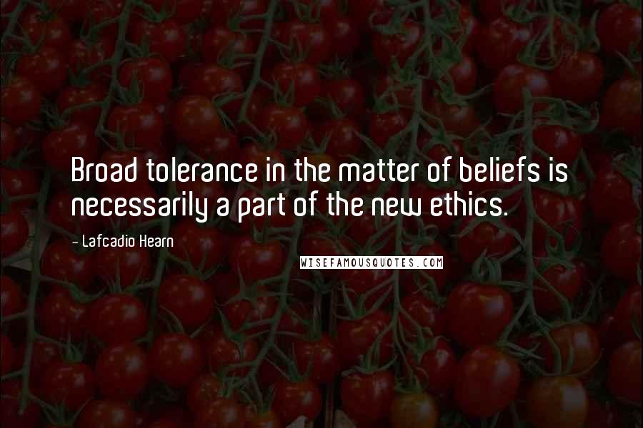 Lafcadio Hearn Quotes: Broad tolerance in the matter of beliefs is necessarily a part of the new ethics.