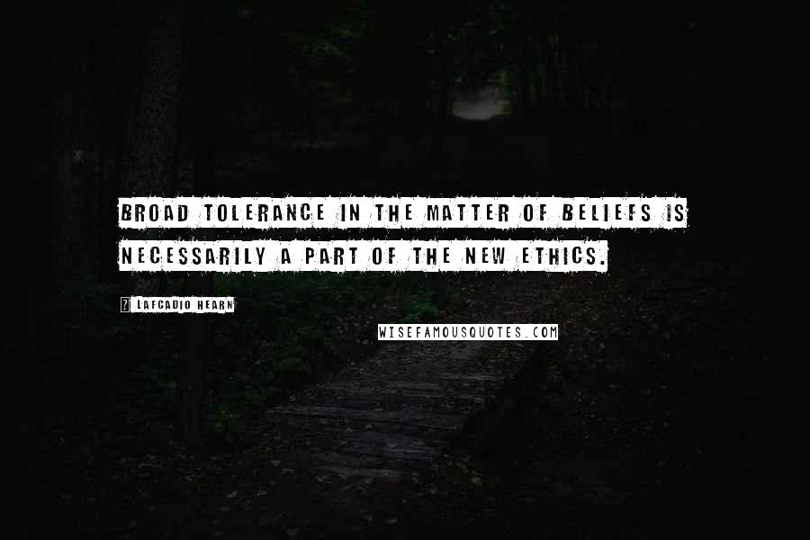 Lafcadio Hearn Quotes: Broad tolerance in the matter of beliefs is necessarily a part of the new ethics.
