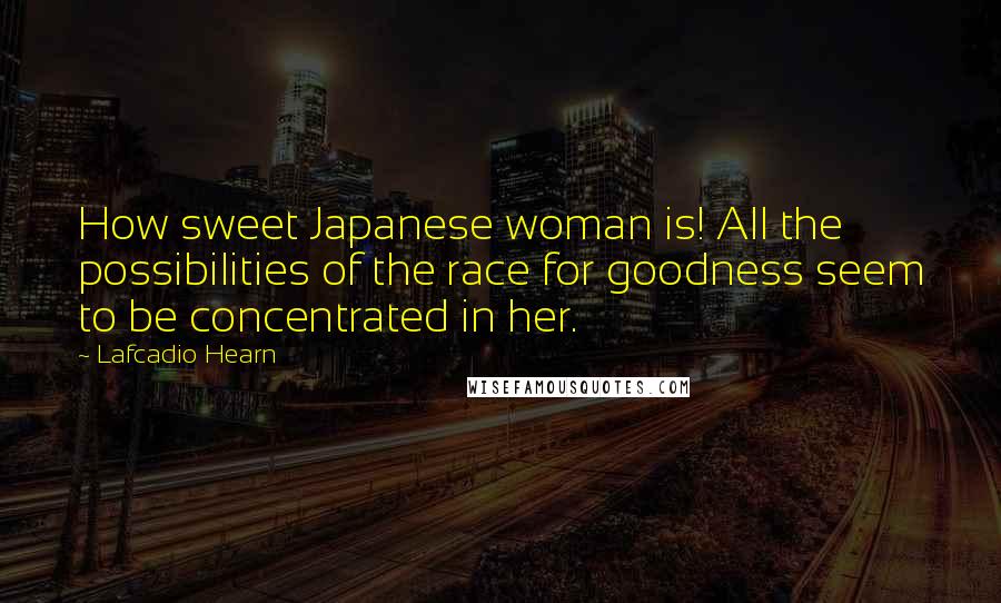 Lafcadio Hearn Quotes: How sweet Japanese woman is! All the possibilities of the race for goodness seem to be concentrated in her.