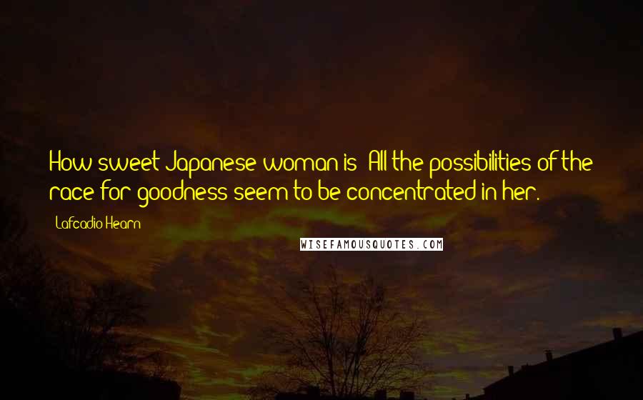Lafcadio Hearn Quotes: How sweet Japanese woman is! All the possibilities of the race for goodness seem to be concentrated in her.