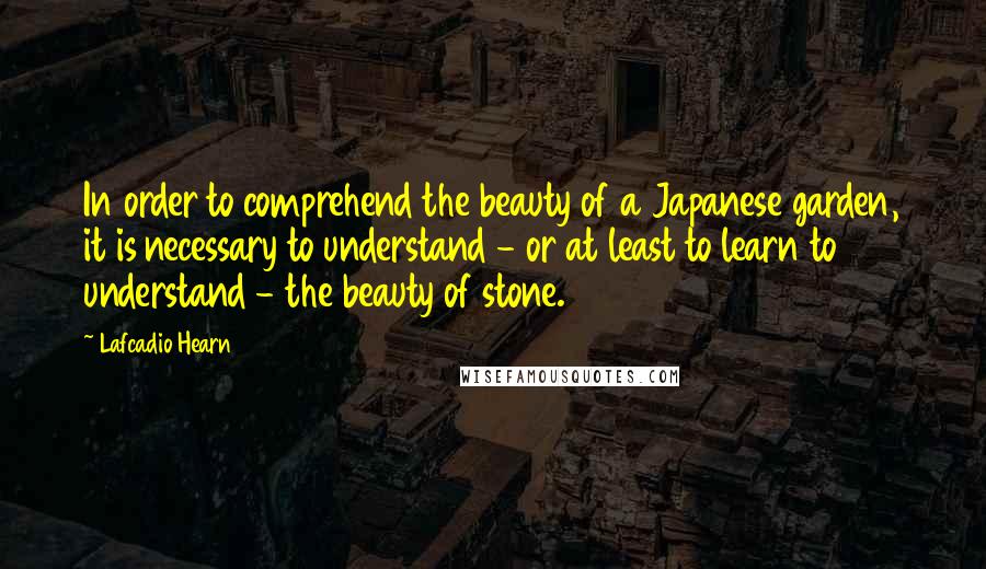 Lafcadio Hearn Quotes: In order to comprehend the beauty of a Japanese garden, it is necessary to understand - or at least to learn to understand - the beauty of stone.