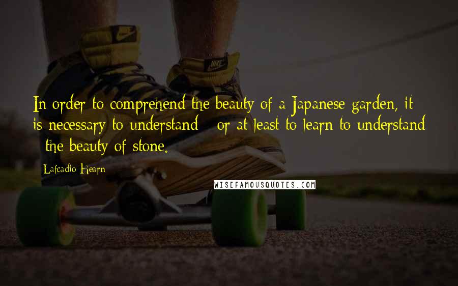 Lafcadio Hearn Quotes: In order to comprehend the beauty of a Japanese garden, it is necessary to understand - or at least to learn to understand - the beauty of stone.