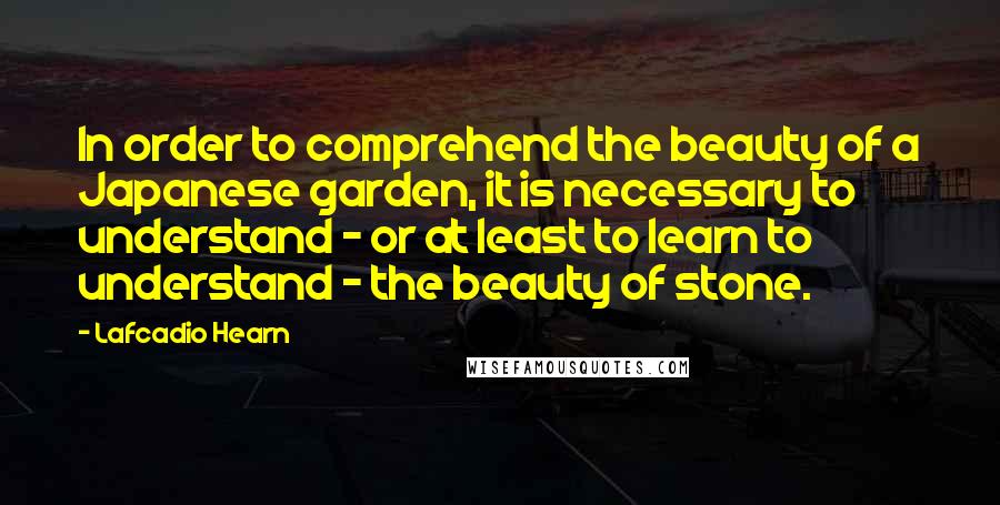 Lafcadio Hearn Quotes: In order to comprehend the beauty of a Japanese garden, it is necessary to understand - or at least to learn to understand - the beauty of stone.