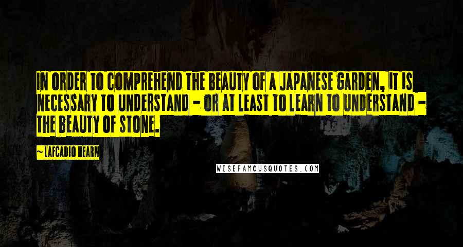 Lafcadio Hearn Quotes: In order to comprehend the beauty of a Japanese garden, it is necessary to understand - or at least to learn to understand - the beauty of stone.