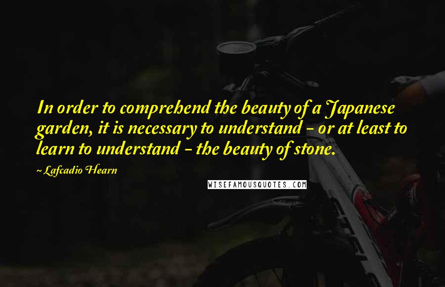 Lafcadio Hearn Quotes: In order to comprehend the beauty of a Japanese garden, it is necessary to understand - or at least to learn to understand - the beauty of stone.