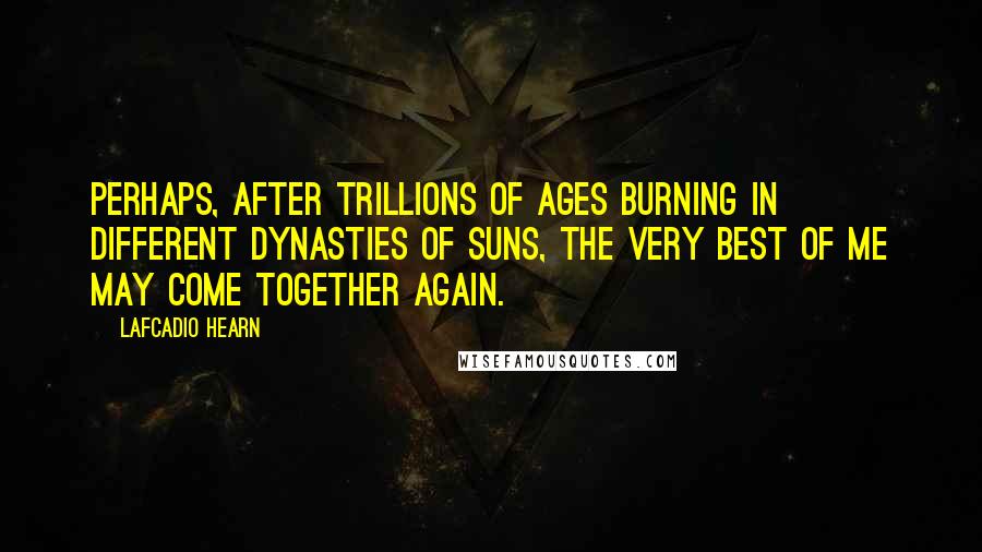 Lafcadio Hearn Quotes: Perhaps, after trillions of ages burning in different dynasties of suns, the very best of me may come together again.