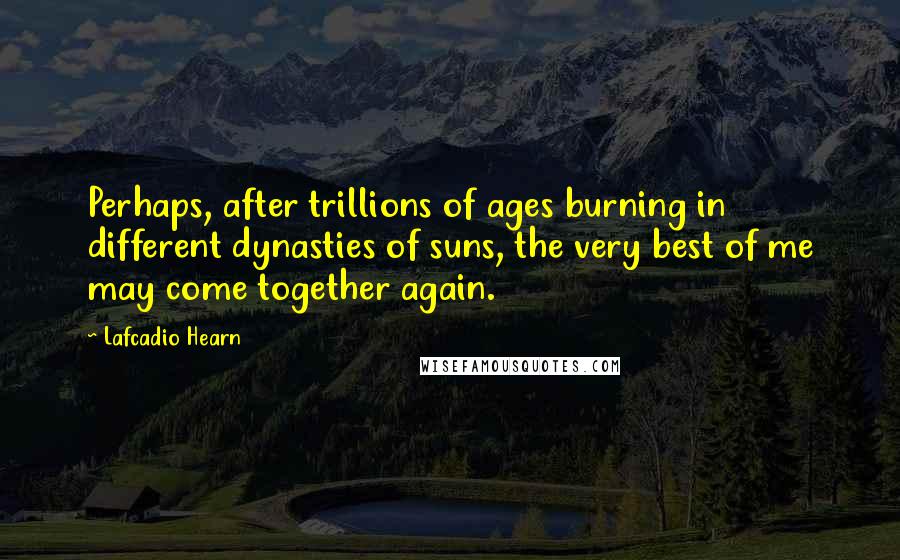 Lafcadio Hearn Quotes: Perhaps, after trillions of ages burning in different dynasties of suns, the very best of me may come together again.