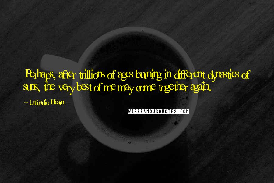 Lafcadio Hearn Quotes: Perhaps, after trillions of ages burning in different dynasties of suns, the very best of me may come together again.