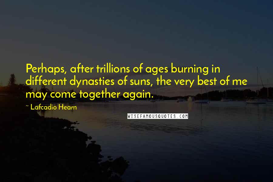 Lafcadio Hearn Quotes: Perhaps, after trillions of ages burning in different dynasties of suns, the very best of me may come together again.