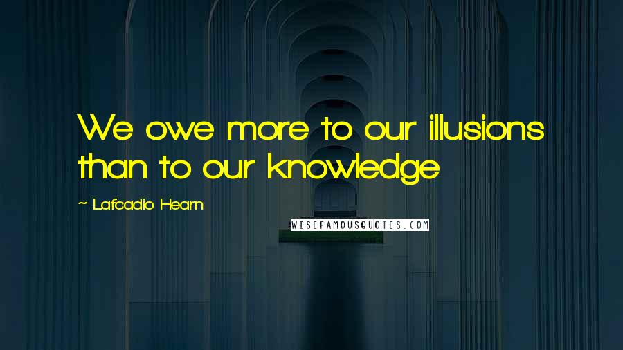 Lafcadio Hearn Quotes: We owe more to our illusions than to our knowledge