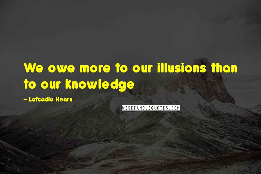 Lafcadio Hearn Quotes: We owe more to our illusions than to our knowledge