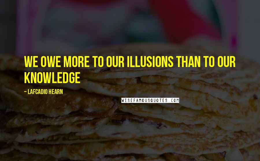 Lafcadio Hearn Quotes: We owe more to our illusions than to our knowledge