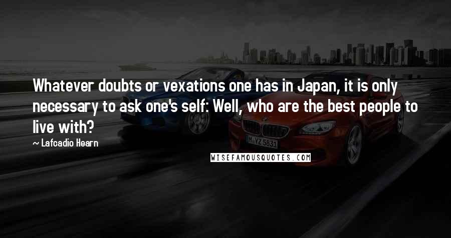 Lafcadio Hearn Quotes: Whatever doubts or vexations one has in Japan, it is only necessary to ask one's self: Well, who are the best people to live with?