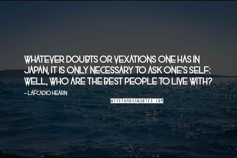 Lafcadio Hearn Quotes: Whatever doubts or vexations one has in Japan, it is only necessary to ask one's self: Well, who are the best people to live with?