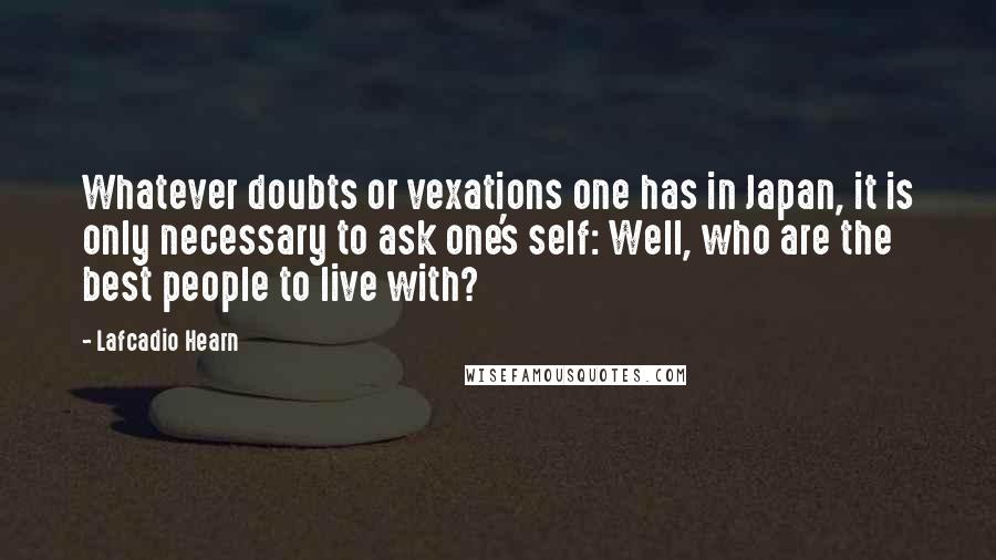 Lafcadio Hearn Quotes: Whatever doubts or vexations one has in Japan, it is only necessary to ask one's self: Well, who are the best people to live with?