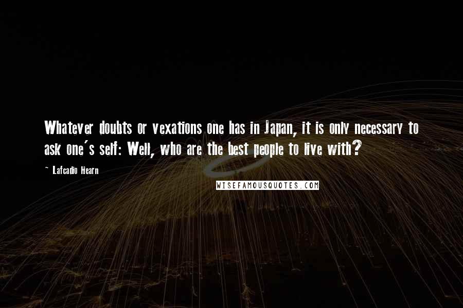 Lafcadio Hearn Quotes: Whatever doubts or vexations one has in Japan, it is only necessary to ask one's self: Well, who are the best people to live with?