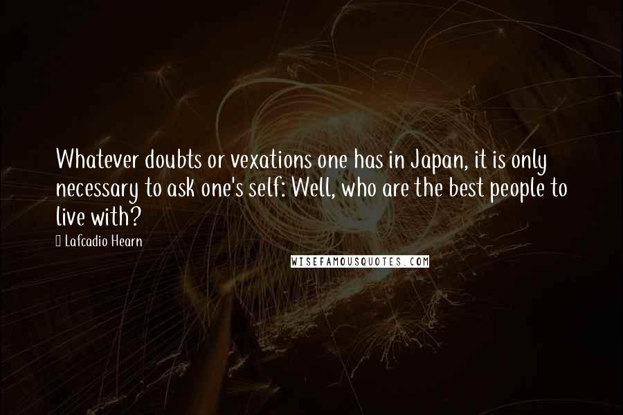 Lafcadio Hearn Quotes: Whatever doubts or vexations one has in Japan, it is only necessary to ask one's self: Well, who are the best people to live with?